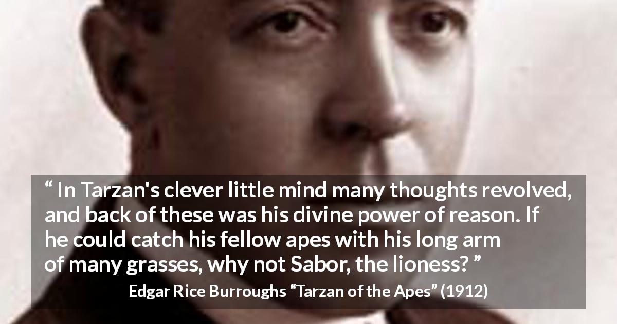 Edgar Rice Burroughs quote about mind from Tarzan of the Apes - In Tarzan's clever little mind many thoughts revolved, and back of these was his divine power of reason. If he could catch his fellow apes with his long arm of many grasses, why not Sabor, the lioness?