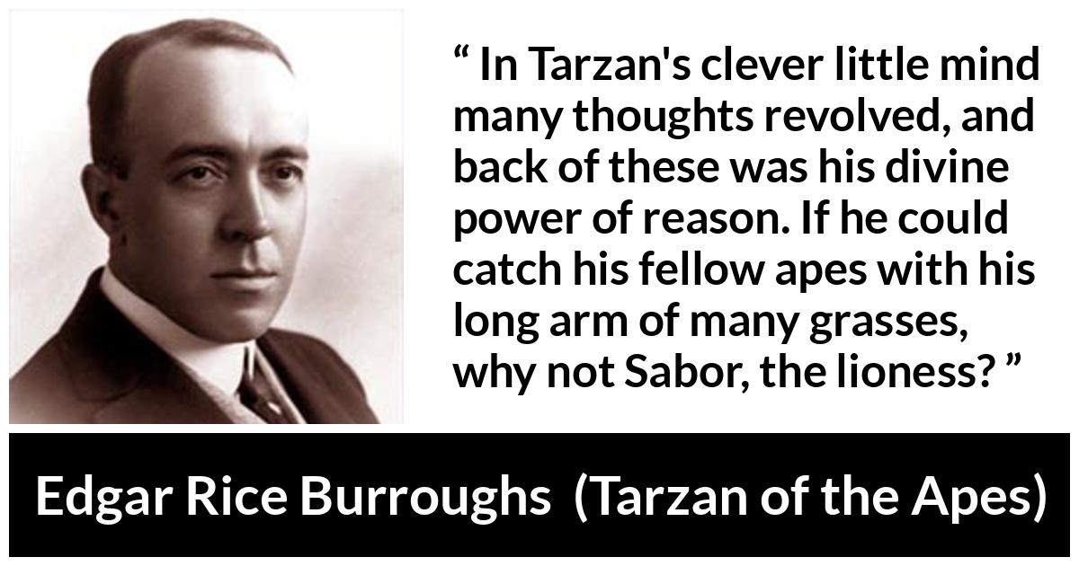 Edgar Rice Burroughs quote about mind from Tarzan of the Apes - In Tarzan's clever little mind many thoughts revolved, and back of these was his divine power of reason. If he could catch his fellow apes with his long arm of many grasses, why not Sabor, the lioness?