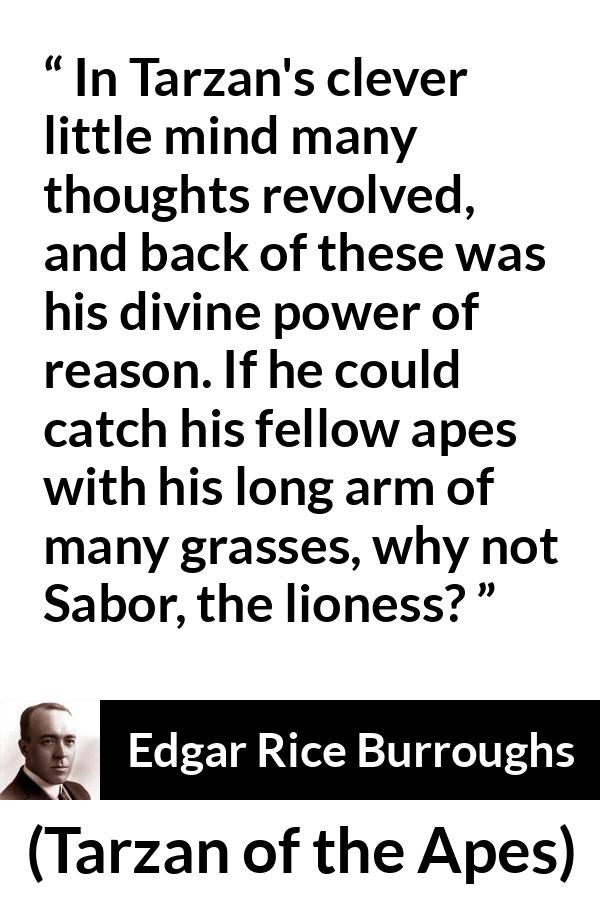 Edgar Rice Burroughs quote about mind from Tarzan of the Apes - In Tarzan's clever little mind many thoughts revolved, and back of these was his divine power of reason. If he could catch his fellow apes with his long arm of many grasses, why not Sabor, the lioness?