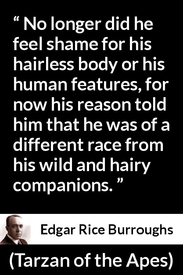 Edgar Rice Burroughs quote about reason from Tarzan of the Apes - No longer did he feel shame for his hairless body or his human features, for now his reason told him that he was of a different race from his wild and hairy companions.
