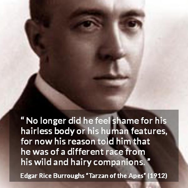 Edgar Rice Burroughs quote about reason from Tarzan of the Apes - No longer did he feel shame for his hairless body or his human features, for now his reason told him that he was of a different race from his wild and hairy companions.