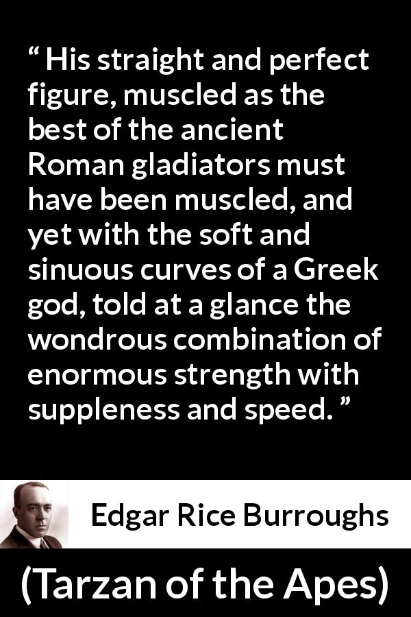 Edgar Rice Burroughs quote about strength from Tarzan of the Apes - His straight and perfect figure, muscled as the best of the ancient Roman gladiators must have been muscled, and yet with the soft and sinuous curves of a Greek god, told at a glance the wondrous combination of enormous strength with suppleness and speed.