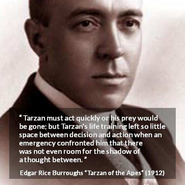 Edgar Rice Burroughs quote about thought from Tarzan of the Apes - Tarzan must act quickly or his prey would be gone; but Tarzan's life training left so little space between decision and action when an emergency confronted him that there was not even room for the shadow of a thought between.