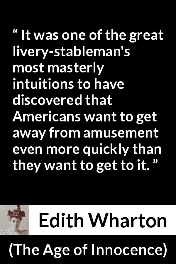 Edith Wharton quote about amusement from The Age of Innocence - It was one of the great livery-stableman's most masterly intuitions to have discovered that Americans want to get away from amusement even more quickly than they want to get to it.