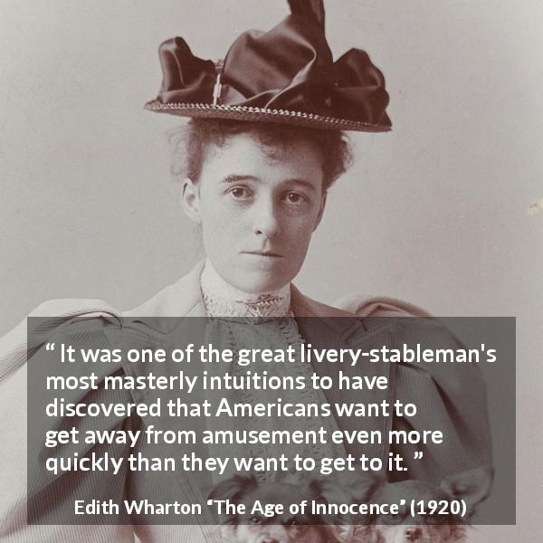 Edith Wharton quote about amusement from The Age of Innocence - It was one of the great livery-stableman's most masterly intuitions to have discovered that Americans want to get away from amusement even more quickly than they want to get to it.