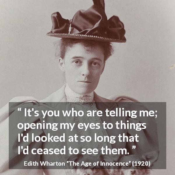 Edith Wharton quote about blindness from The Age of Innocence - It's you who are telling me; opening my eyes to things I'd looked at so long that I'd ceased to see them.
