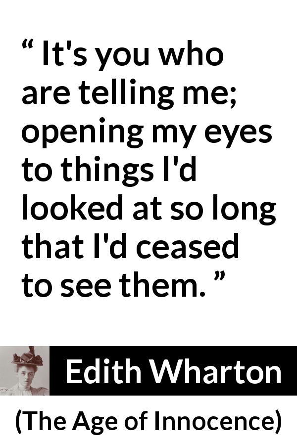 Edith Wharton quote about blindness from The Age of Innocence - It's you who are telling me; opening my eyes to things I'd looked at so long that I'd ceased to see them.