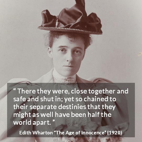 Edith Wharton quote about destiny from The Age of Innocence - There they were, close together and safe and shut in; yet so chained to their separate destinies that they might as well have been half the world apart.