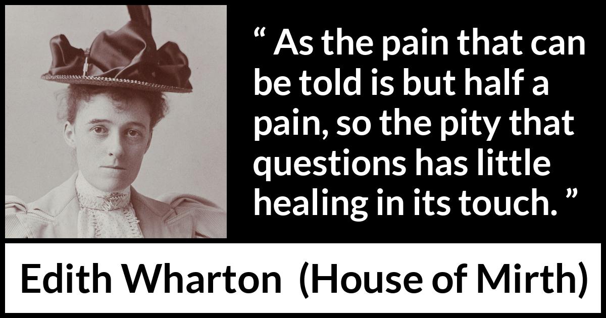 Edith Wharton quote about empathy from House of Mirth - As the pain that can be told is but half a pain, so the pity that questions has little healing in its touch.