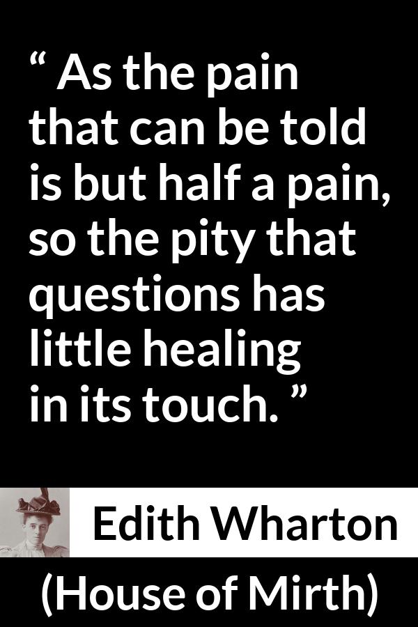 Edith Wharton quote about empathy from House of Mirth - As the pain that can be told is but half a pain, so the pity that questions has little healing in its touch.