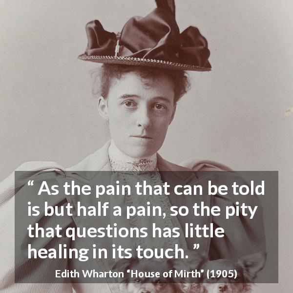 Edith Wharton quote about empathy from House of Mirth - As the pain that can be told is but half a pain, so the pity that questions has little healing in its touch.