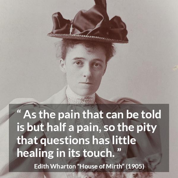 Edith Wharton quote about empathy from House of Mirth - As the pain that can be told is but half a pain, so the pity that questions has little healing in its touch.