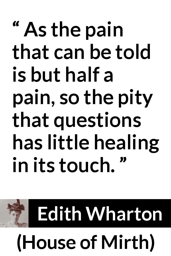 Edith Wharton quote about empathy from House of Mirth - As the pain that can be told is but half a pain, so the pity that questions has little healing in its touch.