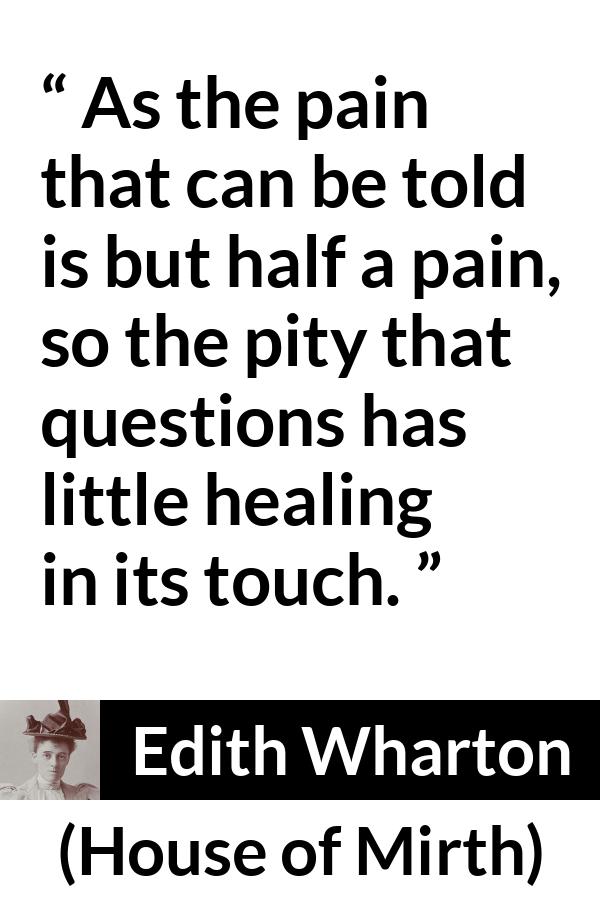 Edith Wharton quote about empathy from House of Mirth - As the pain that can be told is but half a pain, so the pity that questions has little healing in its touch.