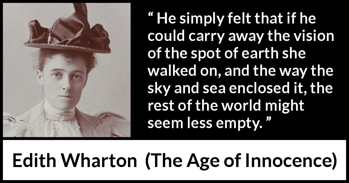 Edith Wharton quote about emptiness from The Age of Innocence - He simply felt that if he could carry away the vision of the spot of earth she walked on, and the way the sky and sea enclosed it, the rest of the world might seem less empty.