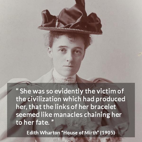 Edith Wharton quote about fate from House of Mirth - She was so evidently the victim of the civilization which had produced her, that the links of her bracelet seemed like manacles chaining her to her fate.