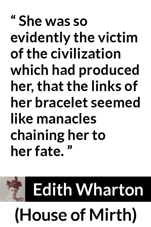 Edith Wharton quote about fate from House of Mirth - She was so evidently the victim of the civilization which had produced her, that the links of her bracelet seemed like manacles chaining her to her fate.