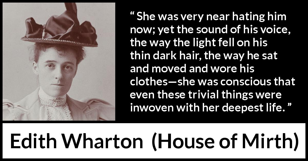 Edith Wharton quote about hate from House of Mirth - She was very near hating him now; yet the sound of his voice, the way the light fell on his thin dark hair, the way he sat and moved and wore his clothes—she was conscious that even these trivial things were inwoven with her deepest life.