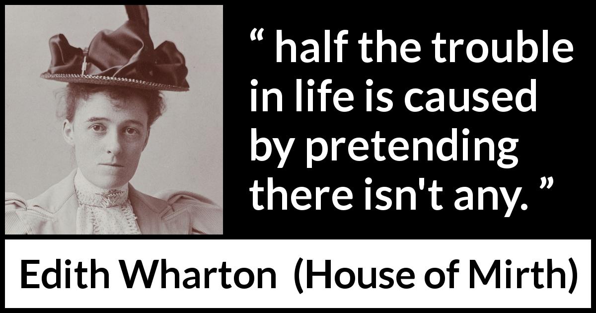 Edith Wharton quote about life from House of Mirth - half the trouble in life is caused by pretending there isn't any.