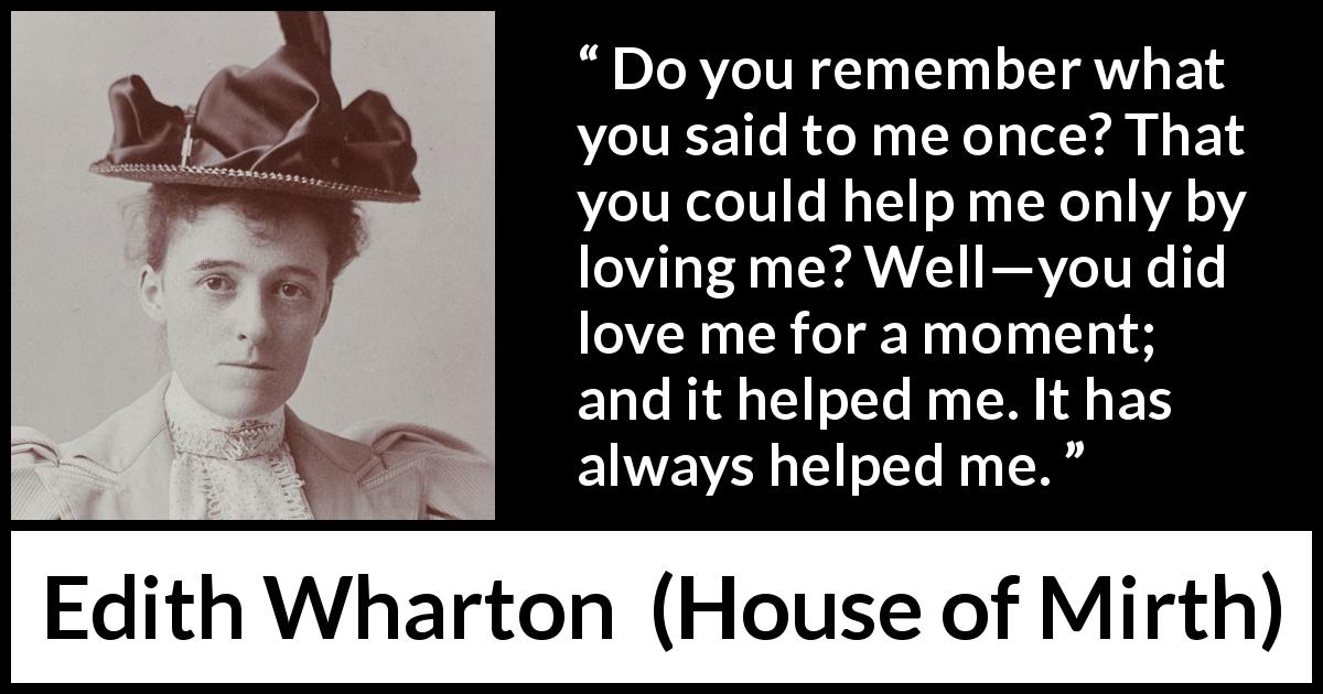 Edith Wharton quote about love from House of Mirth - Do you remember what you said to me once? That you could help me only by loving me? Well—you did love me for a moment; and it helped me. It has always helped me.