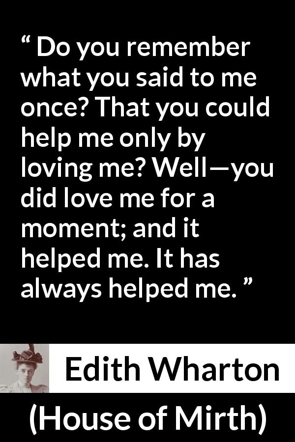 Edith Wharton quote about love from House of Mirth - Do you remember what you said to me once? That you could help me only by loving me? Well—you did love me for a moment; and it helped me. It has always helped me.