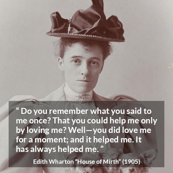 Edith Wharton quote about love from House of Mirth - Do you remember what you said to me once? That you could help me only by loving me? Well—you did love me for a moment; and it helped me. It has always helped me.