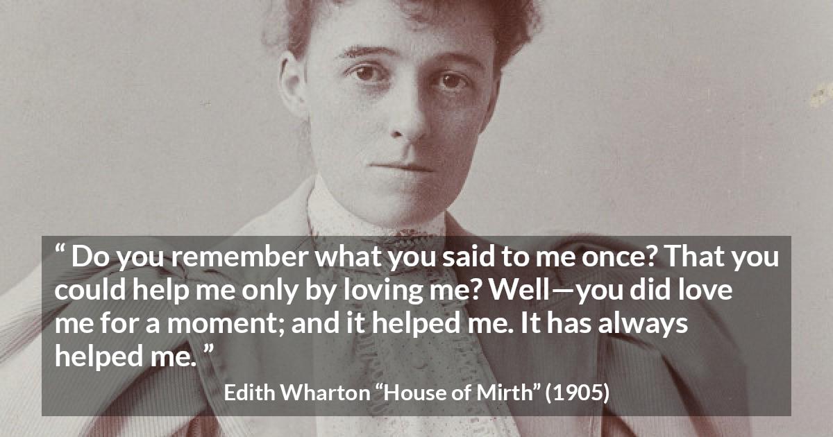 Edith Wharton quote about love from House of Mirth - Do you remember what you said to me once? That you could help me only by loving me? Well—you did love me for a moment; and it helped me. It has always helped me.