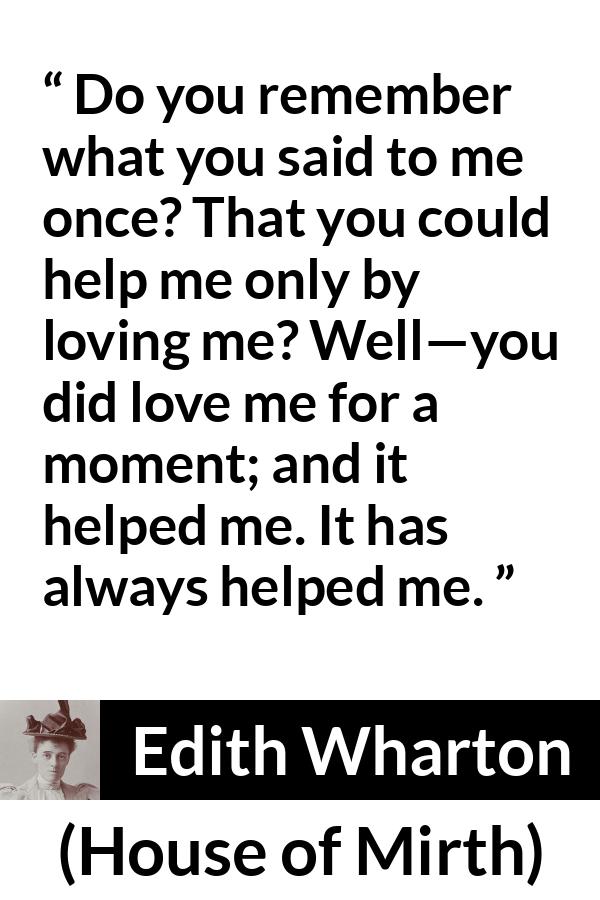 Edith Wharton quote about love from House of Mirth - Do you remember what you said to me once? That you could help me only by loving me? Well—you did love me for a moment; and it helped me. It has always helped me.