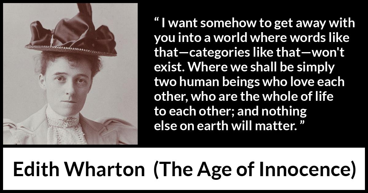 Edith Wharton quote about love from The Age of Innocence - I want somehow to get away with you into a world where words like that—categories like that—won't exist. Where we shall be simply two human beings who love each other, who are the whole of life to each other; and nothing else on earth will matter.