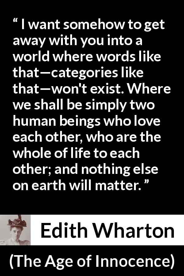 Edith Wharton quote about love from The Age of Innocence - I want somehow to get away with you into a world where words like that—categories like that—won't exist. Where we shall be simply two human beings who love each other, who are the whole of life to each other; and nothing else on earth will matter.