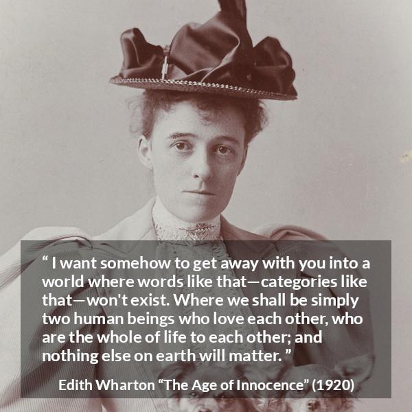 Edith Wharton quote about love from The Age of Innocence - I want somehow to get away with you into a world where words like that—categories like that—won't exist. Where we shall be simply two human beings who love each other, who are the whole of life to each other; and nothing else on earth will matter.