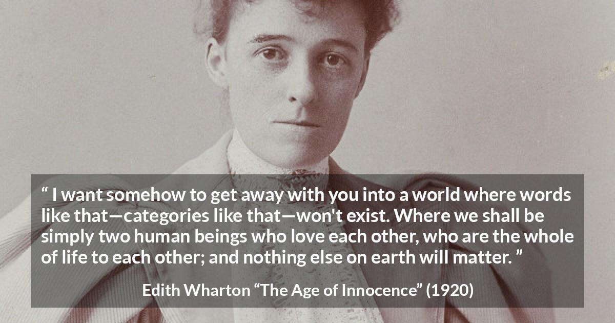 Edith Wharton quote about love from The Age of Innocence - I want somehow to get away with you into a world where words like that—categories like that—won't exist. Where we shall be simply two human beings who love each other, who are the whole of life to each other; and nothing else on earth will matter.