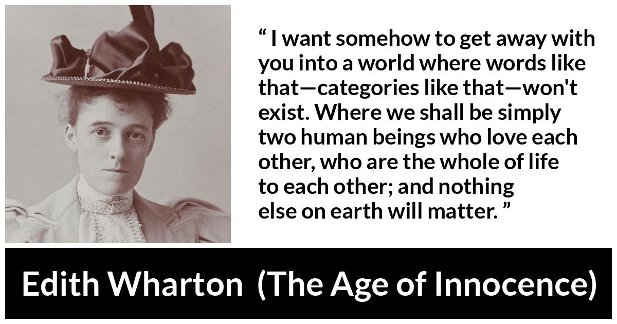 Edith Wharton quote about love from The Age of Innocence - I want somehow to get away with you into a world where words like that—categories like that—won't exist. Where we shall be simply two human beings who love each other, who are the whole of life to each other; and nothing else on earth will matter.