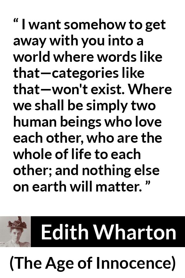 Edith Wharton quote about love from The Age of Innocence - I want somehow to get away with you into a world where words like that—categories like that—won't exist. Where we shall be simply two human beings who love each other, who are the whole of life to each other; and nothing else on earth will matter.