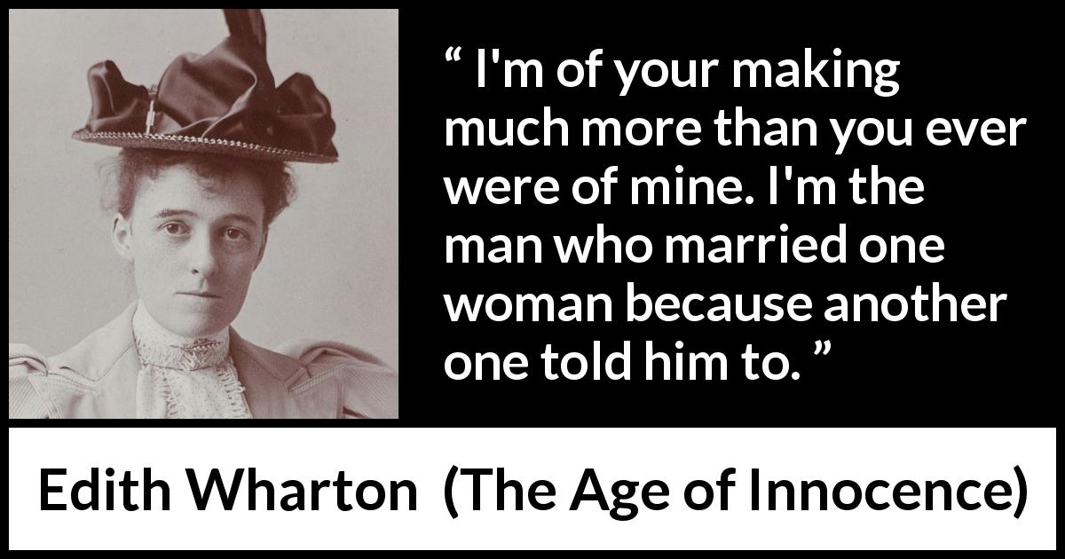 Edith Wharton quote about marriage from The Age of Innocence - I'm of your making much more than you ever were of mine. I'm the man who married one woman because another one told him to.