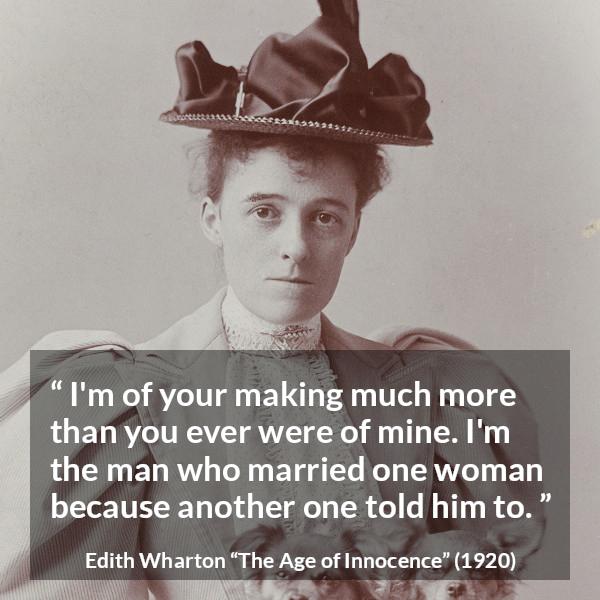 Edith Wharton quote about marriage from The Age of Innocence - I'm of your making much more than you ever were of mine. I'm the man who married one woman because another one told him to.