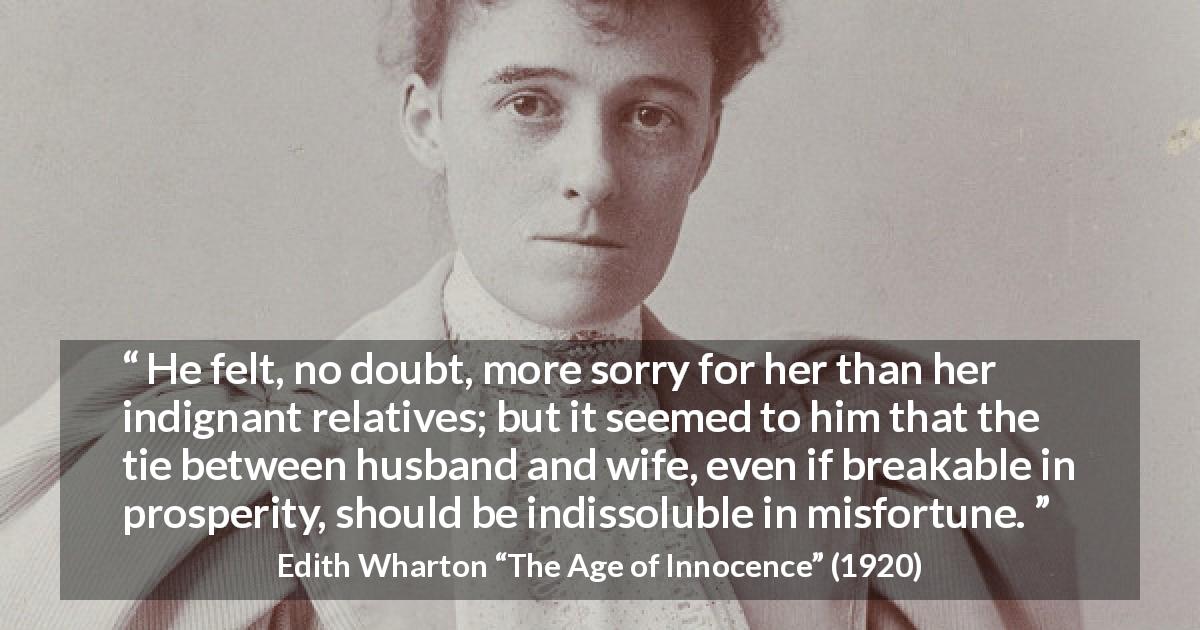 Edith Wharton quote about marriage from The Age of Innocence - He felt, no doubt, more sorry for her than her indignant relatives; but it seemed to him that the tie between husband and wife, even if breakable in prosperity, should be indissoluble in misfortune.