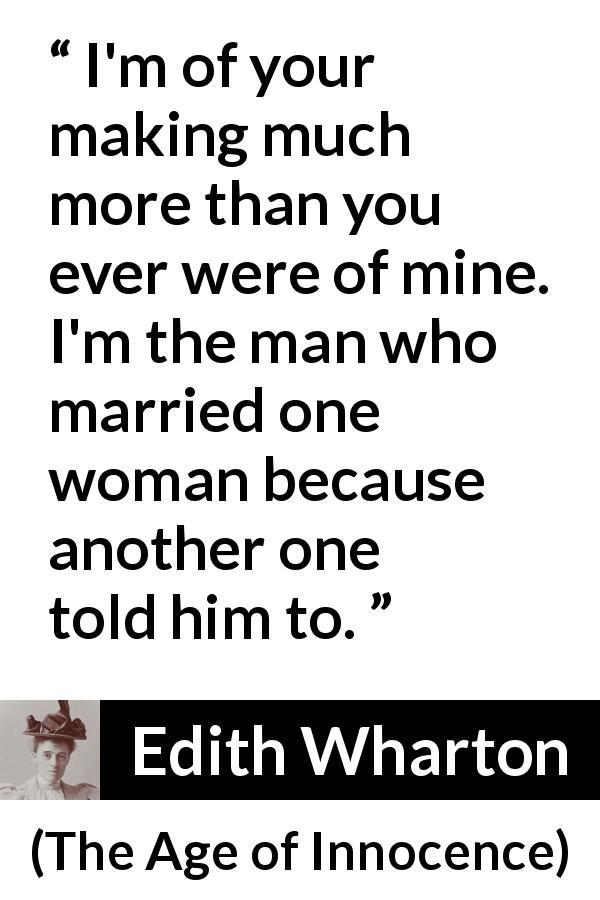 Edith Wharton quote about marriage from The Age of Innocence - I'm of your making much more than you ever were of mine. I'm the man who married one woman because another one told him to.