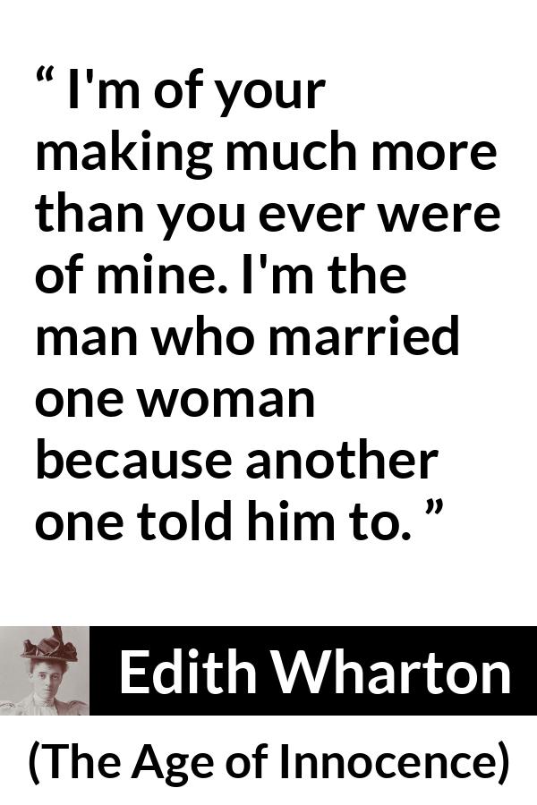 Edith Wharton quote about marriage from The Age of Innocence - I'm of your making much more than you ever were of mine. I'm the man who married one woman because another one told him to.