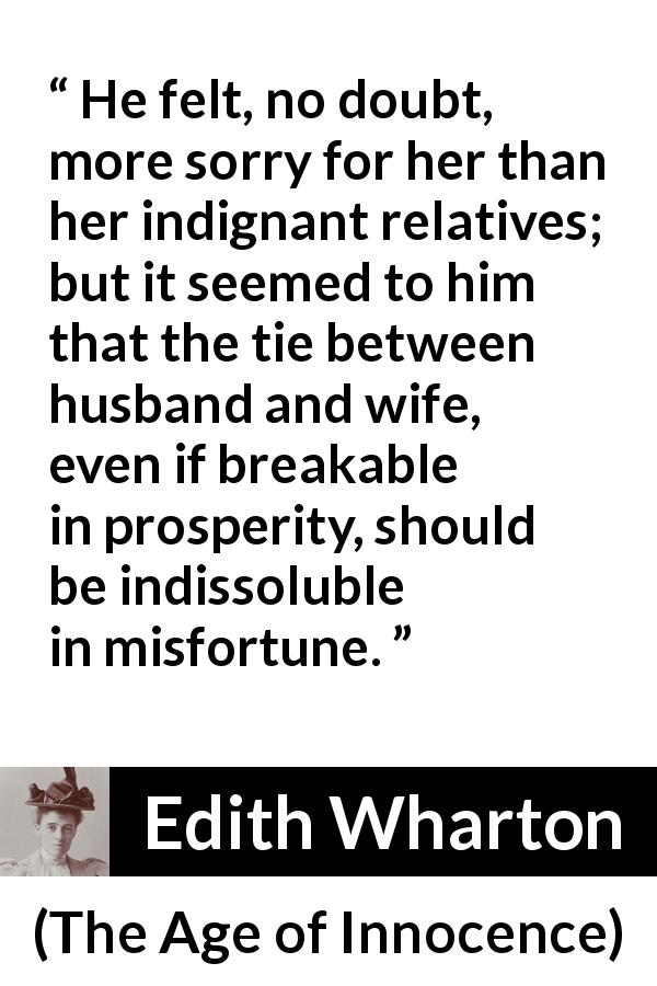 Edith Wharton quote about marriage from The Age of Innocence - He felt, no doubt, more sorry for her than her indignant relatives; but it seemed to him that the tie between husband and wife, even if breakable in prosperity, should be indissoluble in misfortune.