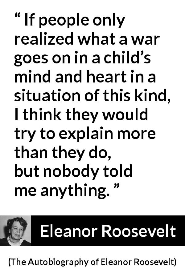 Eleanor Roosevelt quote about child from The Autobiography of Eleanor Roosevelt - If people only realized what a war goes on in a child’s mind and heart in a situation of this kind, I think they would try to explain more than they do, but nobody told me anything.