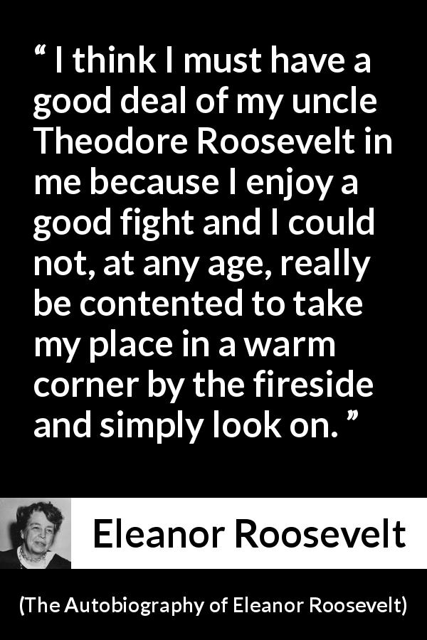 Eleanor Roosevelt quote about comfort from The Autobiography of Eleanor Roosevelt - I think I must have a good deal of my uncle Theodore Roosevelt in me because I enjoy a good fight and I could not, at any age, really be contented to take my place in a warm corner by the fireside and simply look on.