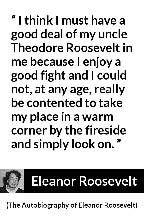 Eleanor Roosevelt quote about comfort from The Autobiography of Eleanor Roosevelt - I think I must have a good deal of my uncle Theodore Roosevelt in me because I enjoy a good fight and I could not, at any age, really be contented to take my place in a warm corner by the fireside and simply look on.