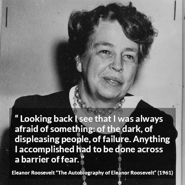 Eleanor Roosevelt quote about fear from The Autobiography of Eleanor Roosevelt - Looking back I see that I was always afraid of something: of the dark, of displeasing people, of failure. Anything I accomplished had to be done across a barrier of fear.