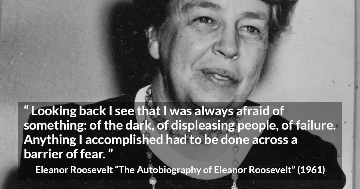 Eleanor Roosevelt quote about fear from The Autobiography of Eleanor Roosevelt - Looking back I see that I was always afraid of something: of the dark, of displeasing people, of failure. Anything I accomplished had to be done across a barrier of fear.