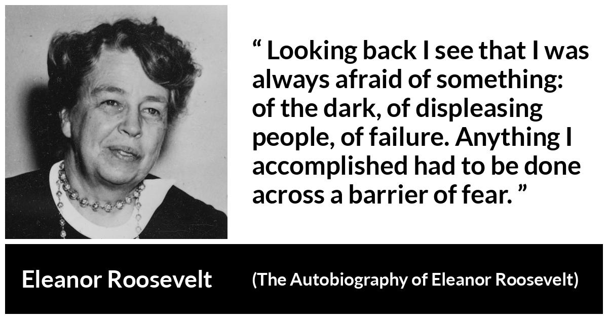 Eleanor Roosevelt quote about fear from The Autobiography of Eleanor Roosevelt - Looking back I see that I was always afraid of something: of the dark, of displeasing people, of failure. Anything I accomplished had to be done across a barrier of fear.