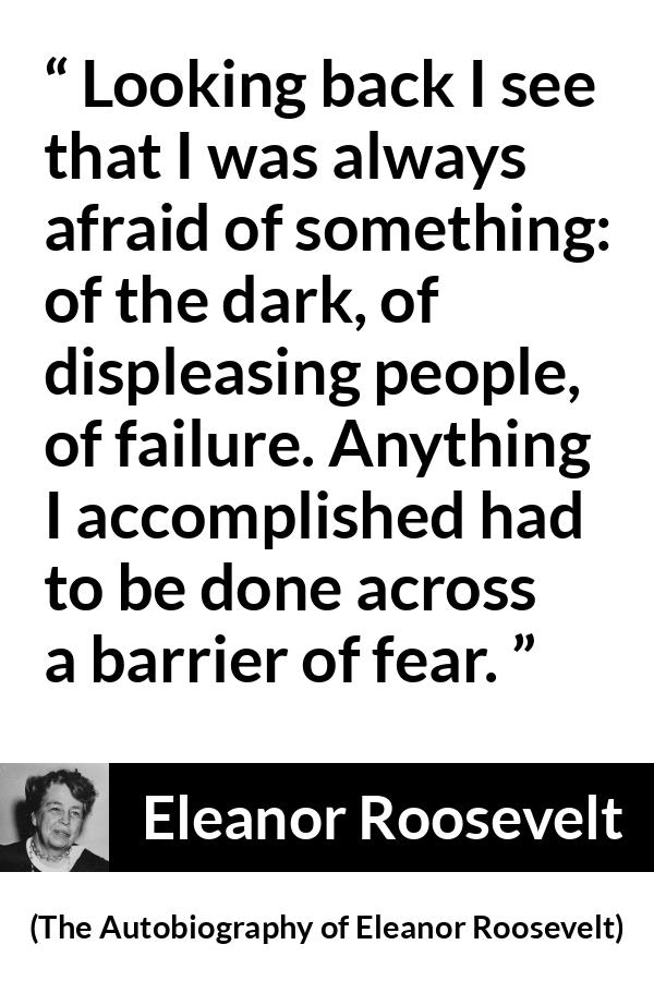 Eleanor Roosevelt quote about fear from The Autobiography of Eleanor Roosevelt - Looking back I see that I was always afraid of something: of the dark, of displeasing people, of failure. Anything I accomplished had to be done across a barrier of fear.