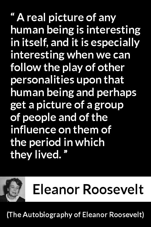 Eleanor Roosevelt quote about influence from The Autobiography of Eleanor Roosevelt - A real picture of any human being is interesting in itself, and it is especially interesting when we can follow the play of other personalities upon that human being and perhaps get a picture of a group of people and of the influence on them of the period in which they lived.