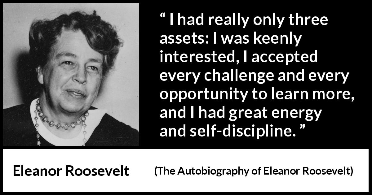 Eleanor Roosevelt quote about learning from The Autobiography of Eleanor Roosevelt - I had really only three assets: I was keenly interested, I accepted every challenge and every opportunity to learn more, and I had great energy and self-discipline.
