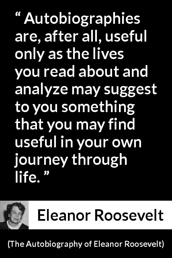 Eleanor Roosevelt quote about life from The Autobiography of Eleanor Roosevelt - Autobiographies are, after all, useful only as the lives you read about and analyze may suggest to you something that you may find useful in your own journey through life.